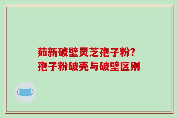 茹新破壁灵芝孢子粉？孢子粉破壳与破壁区别