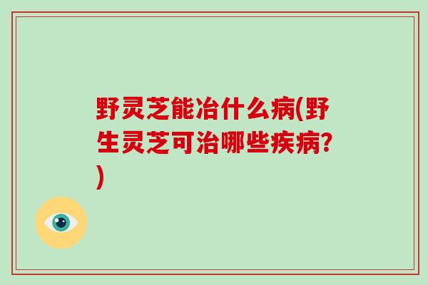 野灵芝能冶什么(野生灵芝可哪些？)