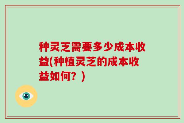 种灵芝需要多少成本收益(种植灵芝的成本收益如何？)
