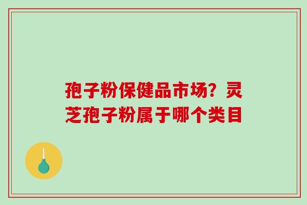 孢子粉保健品市场？灵芝孢子粉属于哪个类目