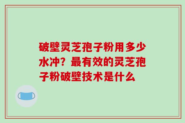 破壁灵芝孢子粉用多少水冲？有效的灵芝孢子粉破壁技术是什么