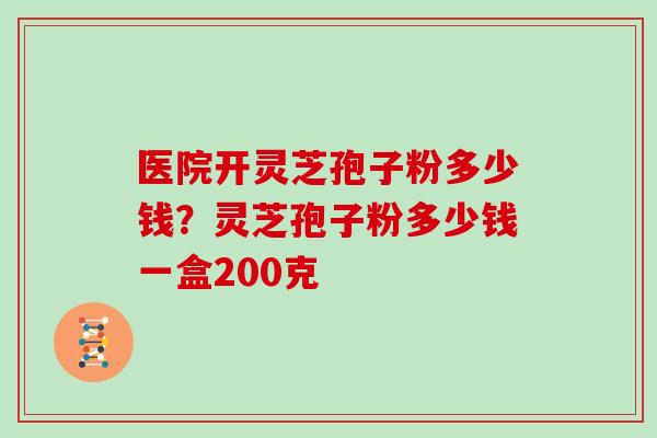 医院开灵芝孢子粉多少钱？灵芝孢子粉多少钱一盒200克