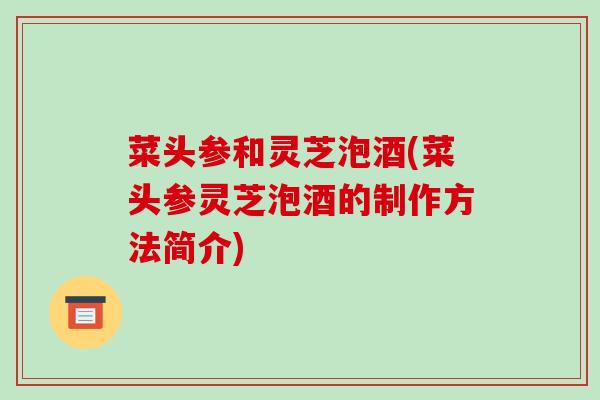 菜头参和灵芝泡酒(菜头参灵芝泡酒的制作方法简介)