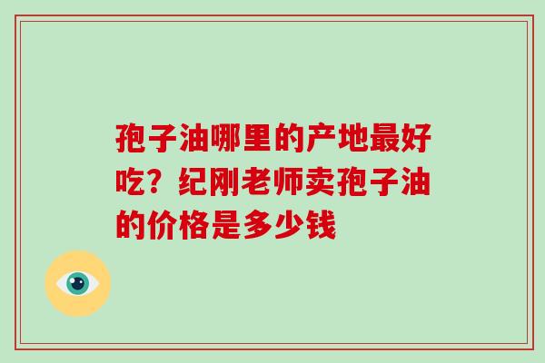 孢子油哪里的产地好吃？纪刚老师卖孢子油的价格是多少钱