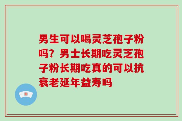 男生可以喝灵芝孢子粉吗？男士长期吃灵芝孢子粉长期吃真的可以抗延年益寿吗