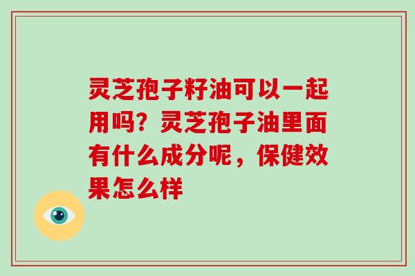 灵芝孢子籽油可以一起用吗？灵芝孢子油里面有什么成分呢，保健效果怎么样