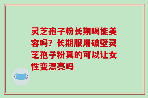灵芝孢子粉长期喝能美容吗？长期服用破壁灵芝孢子粉真的可以让女性变漂亮吗
