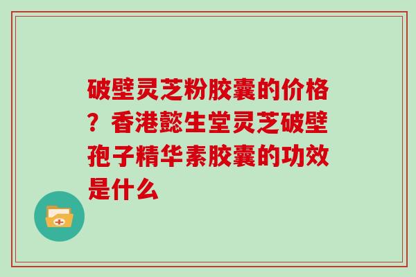 破壁灵芝粉胶囊的价格？香港懿生堂灵芝破壁孢子精华素胶囊的功效是什么