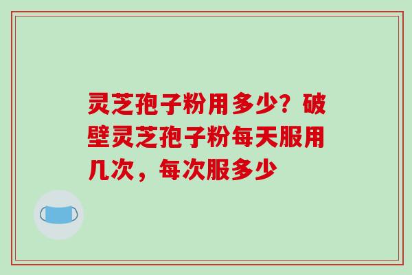 灵芝孢子粉用多少？破壁灵芝孢子粉每天服用几次，每次服多少