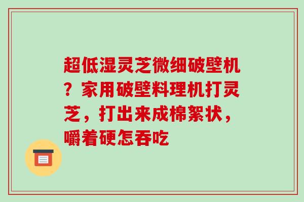 超低湿灵芝微细破壁机？家用破壁料理机打灵芝，打出来成棉絮状，嚼着硬怎吞吃