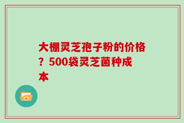 大棚灵芝孢子粉的价格？500袋灵芝菌种成本