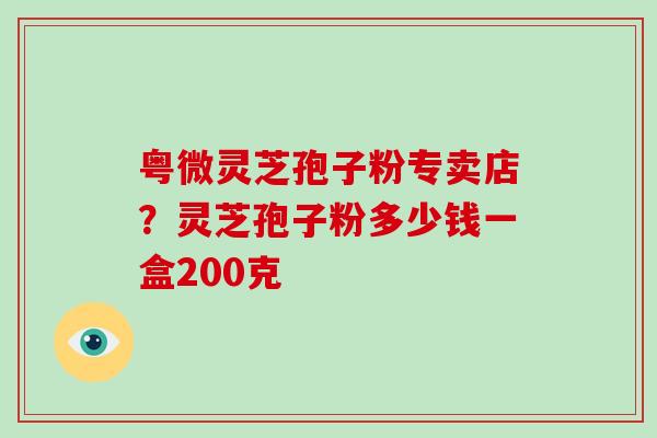 粤微灵芝孢子粉专卖店？灵芝孢子粉多少钱一盒200克