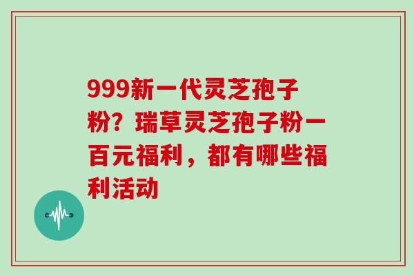 999新一代灵芝孢子粉？瑞草灵芝孢子粉一百元福利，都有哪些福利活动