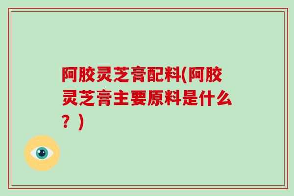 阿胶灵芝膏配料(阿胶灵芝膏主要原料是什么？)