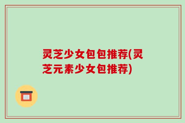 灵芝少女包包推荐(灵芝元素少女包推荐)