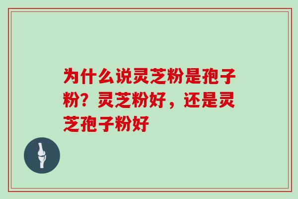 为什么说灵芝粉是孢子粉？灵芝粉好，还是灵芝孢子粉好