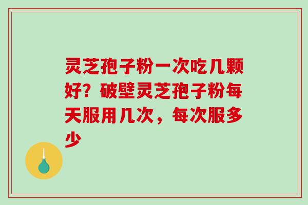 灵芝孢子粉一次吃几颗好？破壁灵芝孢子粉每天服用几次，每次服多少