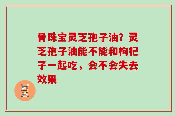 骨珠宝灵芝孢子油？灵芝孢子油能不能和枸杞子一起吃，会不会失去效果