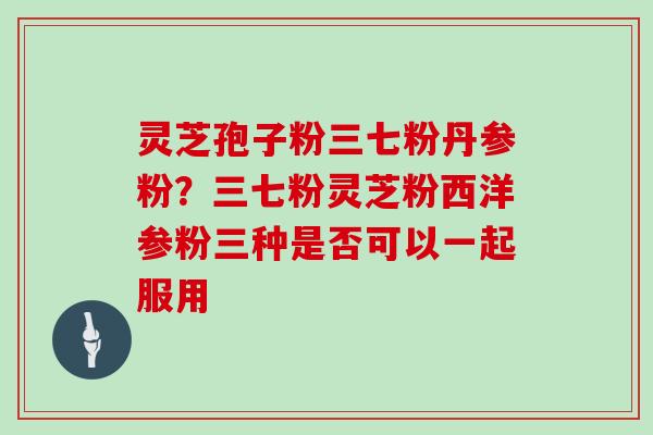灵芝孢子粉三七粉丹参粉？三七粉灵芝粉西洋参粉三种是否可以一起服用