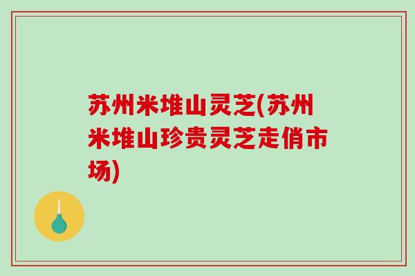 苏州米堆山灵芝(苏州米堆山珍贵灵芝走俏市场)