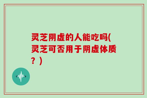 灵芝阴虚的人能吃吗(灵芝可否用于阴虚体质？)