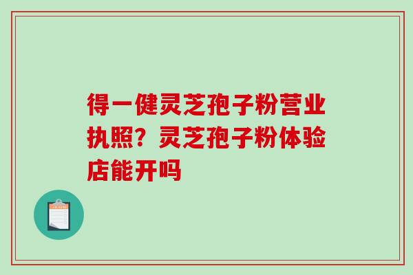 得一健灵芝孢子粉营业执照？灵芝孢子粉体验店能开吗