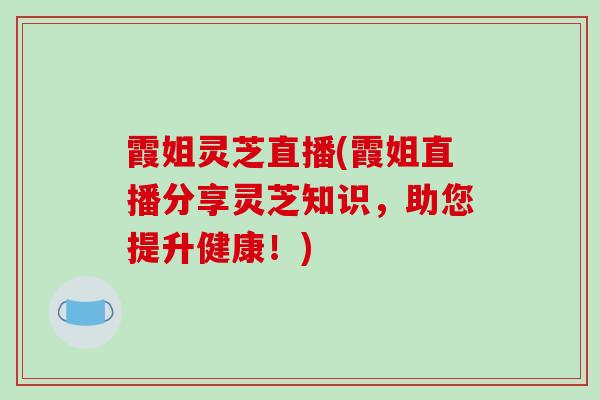 霞姐灵芝直播(霞姐直播分享灵芝知识，助您提升健康！)