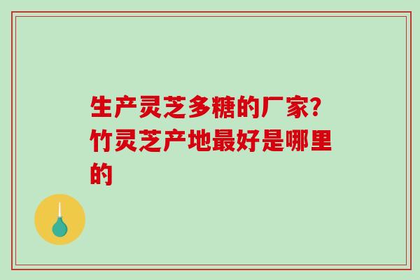 生产灵芝多糖的厂家？竹灵芝产地好是哪里的
