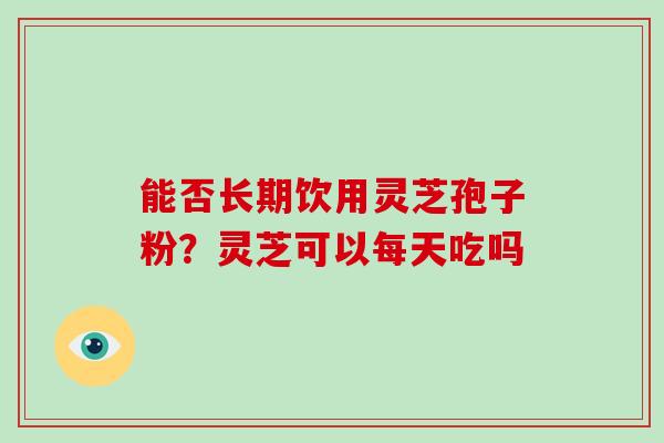 能否长期饮用灵芝孢子粉？灵芝可以每天吃吗