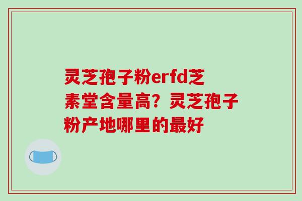 灵芝孢子粉erfd芝素堂含量高？灵芝孢子粉产地哪里的好