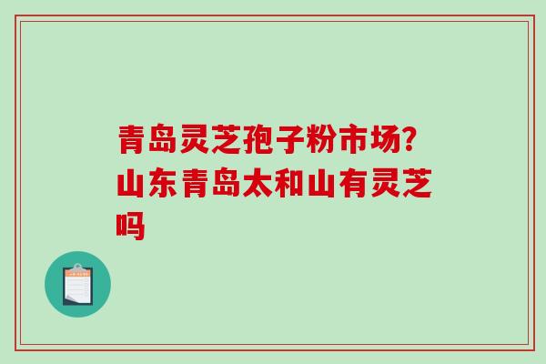 青岛灵芝孢子粉市场？山东青岛太和山有灵芝吗