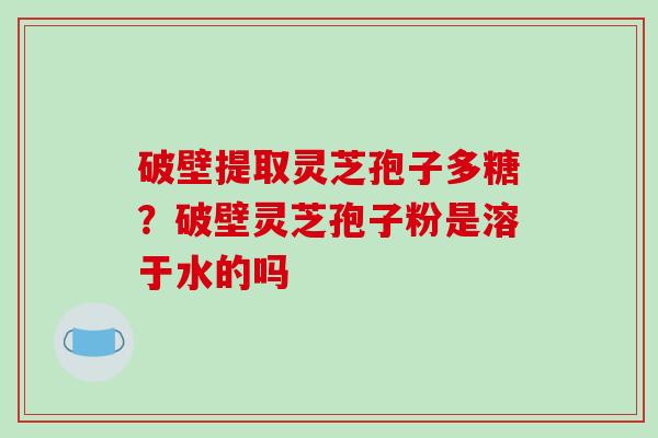 破壁提取灵芝孢子多糖？破壁灵芝孢子粉是溶于水的吗