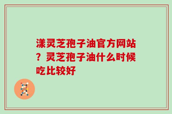 漾灵芝孢子油官方网站？灵芝孢子油什么时候吃比较好