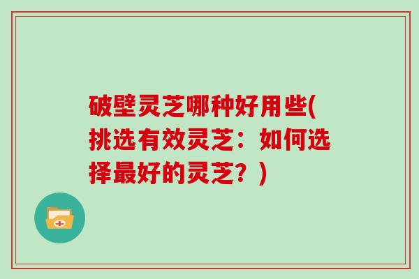 破壁灵芝哪种好用些(挑选有效灵芝：如何选择好的灵芝？)