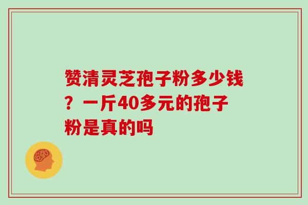 赞清灵芝孢子粉多少钱？一斤40多元的孢子粉是真的吗