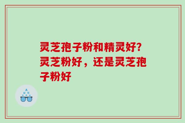 灵芝孢子粉和精灵好？灵芝粉好，还是灵芝孢子粉好
