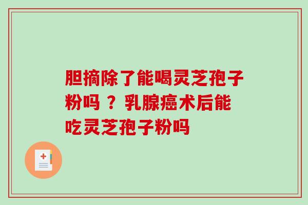 胆摘除了能喝灵芝孢子粉吗 ？乳腺术后能吃灵芝孢子粉吗