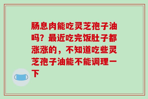 肠息肉能吃灵芝孢子油吗？近吃完饭肚子都涨涨的，不知道吃些灵芝孢子油能不能调理一下