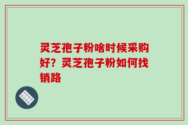 灵芝孢子粉啥时候采购好？灵芝孢子粉如何找销路