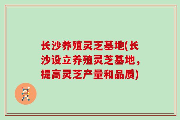 长沙养殖灵芝基地(长沙设立养殖灵芝基地，提高灵芝产量和品质)