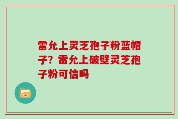 雷允上灵芝孢子粉蓝帽子？雷允上破壁灵芝孢子粉可信吗