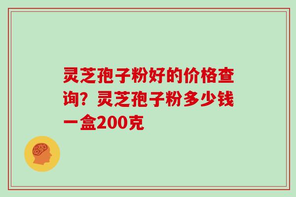 灵芝孢子粉好的价格查询？灵芝孢子粉多少钱一盒200克