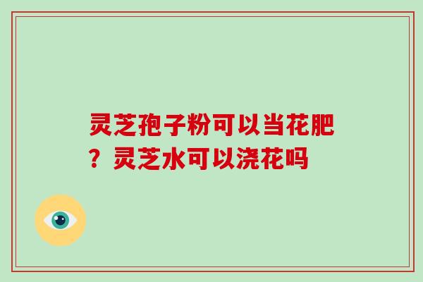 灵芝孢子粉可以当花肥？灵芝水可以浇花吗