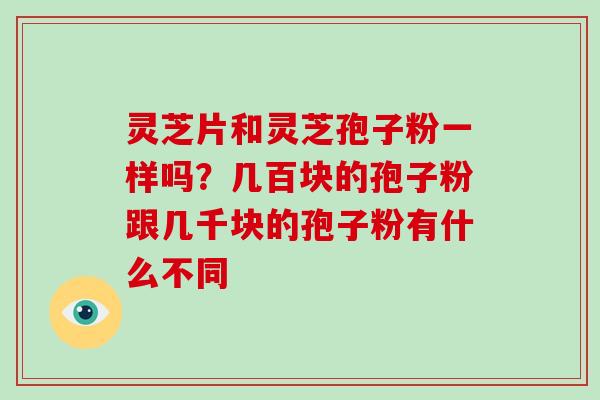灵芝片和灵芝孢子粉一样吗？几百块的孢子粉跟几千块的孢子粉有什么不同