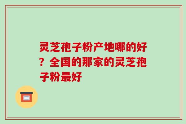 灵芝孢子粉产地哪的好？全国的那家的灵芝孢子粉好