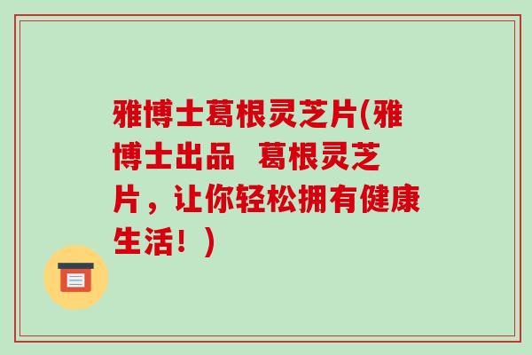 雅博士葛根灵芝片(雅博士出品  葛根灵芝片，让你轻松拥有健康生活！)