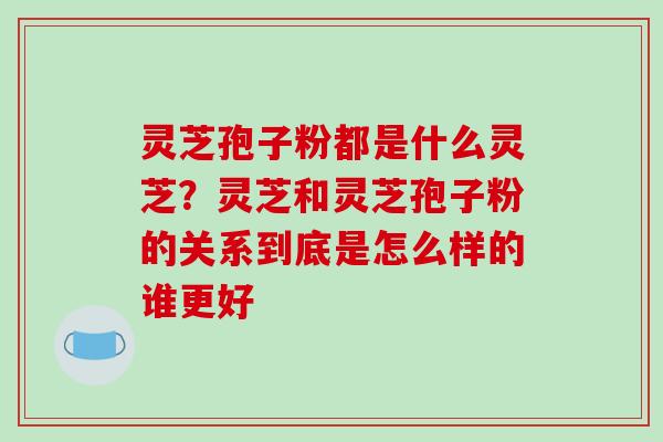 灵芝孢子粉都是什么灵芝？灵芝和灵芝孢子粉的关系到底是怎么样的谁更好