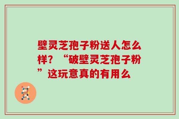 壁灵芝孢子粉送人怎么样？“破壁灵芝孢子粉”这玩意真的有用么