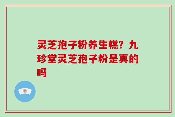 灵芝孢子粉养生糕？九珍堂灵芝孢子粉是真的吗