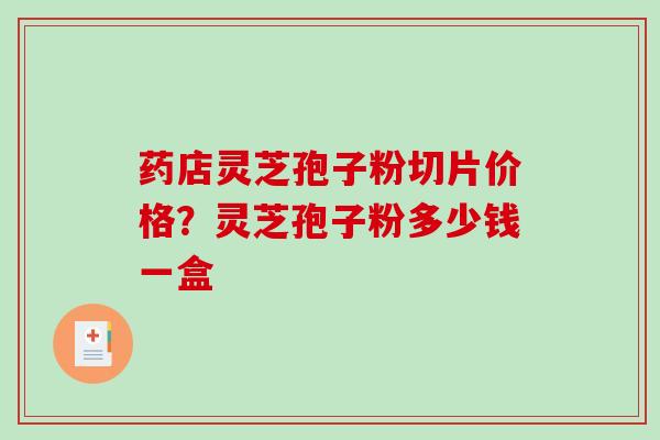 药店灵芝孢子粉切片价格？灵芝孢子粉多少钱一盒